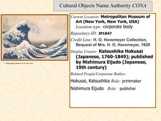 Cultural Objects Name Authority CONA

                                             Current Location: Metropolitan Museum of
                                               Art (New York, New York, USA)
                                               Location type: corporate body
                                             Repository ID: JP1847
                                             Credit Line: H. O. Havemeyer Collection,
                                                Bequest of Mrs. H. O. Havemeyer, 1929
                                             Display Creator: Katsushika Hokusai
                                                (Japanese, 1760-1849); published
© Metropolitan Museum of Art, New York          by Nishimura Eijudo (Japanese,
                                                19th century)
                                             Related People/Corporate Bodies:
                                             Hokusai, Katsushika Role: printmaker
                                             Nishimura Eijudo Role: publisher
 