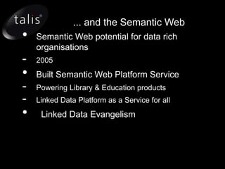 ... and the Semantic Web
•   Semantic Web potential for data rich
    organisations
-   2005
•   Built Semantic Web Platform Service
-   Powering Library & Education products
-   Linked Data Platform as a Service for all
•    Linked Data Evangelism
 