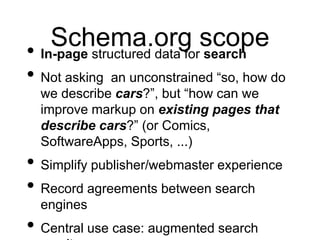 Schema.org scope
• In-page structured data for search
• Not asking an unconstrained “so, how do
  we describe cars?”, but “how can we
  improve markup on existing pages that
  describe cars?” (or Comics,
  SoftwareApps, Sports, ...)
• Simplify publisher/webmaster experience
• Record agreements between search
  engines
• Central use case: augmented search
 