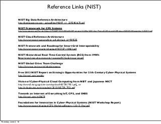 Reference Links (NIST)
NIST Big Data Reference Architecture
http://bigdatawg.nist.gov/_uploadﬁles/M0397_v1_2395481670.pdf
NIST Framework for CPS Systems
http://www.cpspwg.org/Portals/3/docs/CPS%20PWG%20Draft%20Framework%20for%20Cyber-Physical%20Systems%20Release%200.8%20September%202015.pdf
NIST Cloud Reference Architecture
http://www.nist.gov/customcf/get_pdf.cfm?pub_id=909505
NIST Framework and Roadmap for Smart Grid Interoperability
http://www.nist.gov/smartgrid/upload/NIST-SP-1108r3.pdf
NIST Hierarchical Real-Time Control System (RCS) from 1990’s
http://www2.ece.ohio-state.edu/~passino/RCSweb/rcssurvey.pdf
NIST Global Cities Team Challenge
https://www.us-ignite.org/globalcityteams/
Free 2013 NIST Report on Strategic Opportunities for 21th Century Cyber-Physical Systems
http://tinyurl.com/javobbr
Vision of Cyber-Physical Cloud Computing from NIST and Japanese NICT
http://www2.nict.go.jp/univ-com/isp/doc/NIST.IR.7951.pdf or
http://nvlpubs.nist.gov/nistpubs/ir/2013/NIST.IR.7951.pdf
Towards an Internet of Everything IoT, CPS, and SNSS
http://tinyurl.com/gv38c78
Foundations for Innovation in Cyber-Physical Systems (NIST Workshop Report)
http://www.nist.gov/el/upload/CPS-WorkshopReport-1-30-13-Final.pdf
Thursday, June 2, 16
 