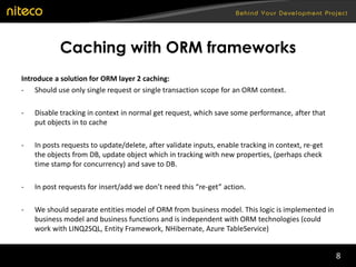 8
Caching with ORM frameworks
Introduce a solution for ORM layer 2 caching:
- Should use only single request or single transaction scope for an ORM context.
- Disable tracking in context in normal get request, which save some performance, after that
put objects in to cache
- In posts requests to update/delete, after validate inputs, enable tracking in context, re-get
the objects from DB, update object which in tracking with new properties, (perhaps check
time stamp for concurrency) and save to DB.
- In post requests for insert/add we don’t need this “re-get” action.
- We should separate entities model of ORM from business model. This logic is implemented in
business model and business functions and is independent with ORM technologies (could
work with LINQ2SQL, Entity Framework, NHibernate, Azure TableService)
 
