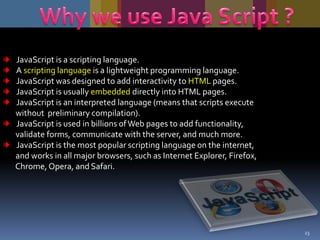 JavaScript is a scripting language.
A scripting language is a lightweight programming language.
JavaScript was designed to add interactivity to HTML pages.
JavaScript is usually embedded directly into HTML pages.
JavaScript is an interpreted language (means that scripts execute
without preliminary compilation).
JavaScript is used in billions of Web pages to add functionality,
validate forms, communicate with the server, and much more.
JavaScript is the most popular scripting language on the internet,
and works in all major browsers, such as Internet Explorer, Firefox,
Chrome, Opera, and Safari.

23

 