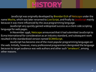 JavaScript was originally developed by Brendan Eich of Netscape under the
name Mocha, which was later renamed to Live Script, and finally to JavaScript mainly
because it was more influenced by the Java programming language.
JavaScript very quickly gained widespread success as a client-side scripting
language for web pages.
In November 1996, Netscape announced that it had submitted JavaScript to
Ecma International for consideration as an industry standard, and subsequent work
resulted in the standardized version named ECMAScript.
JavaScript has become one of the most popular programming languages on
the web. Initially, however, many professional programmers denigrated the language
because its target audience was web authors and other such "amateurs", among
other reasons.

26

 