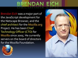 Brendan Eich was a major part of
the JavaScript development for
the Netscape Browser, and the
chief architect for the Mozilla.org
Project. He has been Chief
Technology Officer (CTO) for
Mozilla since 2005. He currently
servers on the board of directors
for the Mozilla Foundation.

27

 