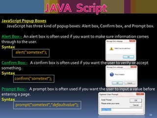 JavaScript Popup Boxes
JavaScript has three kind of popup boxes: Alert box, Confirm box, and Prompt box.

Alert Box:- An alert box is often used if you want to make sure information comes
through to the user.
Syntax
alert("sometext");
Confirm Box:- A confirm box is often used if you want the user to verify or accept
something.
Syntax
confirm("sometext");
Prompt Box:- A prompt box is often used if you want the user to input a value before
entering a page.
Syntax
prompt("sometext","defaultvalue");
39

 