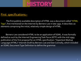 First specifications:The first publicly available description of HTML was a document called "HTML
Tags", first mentioned on the Internet by Berners-Lee in late 1991. It describes 20
elements comprising the initial, relatively simple design of HTML.

Berners-Lee considered HTML to be an application of SGML. It was formally
defined as such by the Internet Engineering Task Force (IETF) with the mid-1993
publication of the first proposal for an HTML specification: "Hypertext Markup
Language (HTML)" Internet-Draft by Berners-Lee and Dan Connolly, which included
an SGML Document Type Definition to define the grammar.

7

 