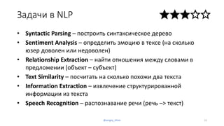 Задачи в NLP
• Syntactic Parsing – построить синтаксическое дерево
• Sentiment Analysis – определить эмоцию в тексе (на сколько
юзер доволен или недоволен)
• Relationship Extraction – найти отношения между словами в
предложении (объект – субъект)
• Text Similarity – посчитать на сколько похожи два текста
• Information Extraction – извлечение структурированной
информации из текста
• Speech Recognition – распознавание речи (речь –> текст)
12@sergey_tihon
 
