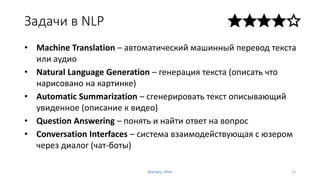 Задачи в NLP
• Machine Translation – автоматический машинный перевод текста
или аудио
• Natural Language Generation – генерация текста (описать что
нарисовано на картинке)
• Automatic Summarization – сгенерировать текст описывающий
увиденное (описание к видео)
• Question Answering – понять и найти ответ на вопрос
• Conversation Interfaces – система взаимодействующая с юзером
через диалог (чат-боты)
13@sergey_tihon
 