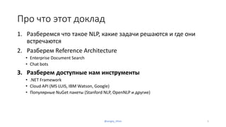 Про что этот доклад
1. Разберемся что такое NLP, какие задачи решаются и где они
встречаются
2. Разберем Reference Architecture
• Enterprise Document Search
• Chat bots
3. Разберем доступные нам инструменты
• .NET Framework
• Cloud API (MS LUIS, IBM Watson, Google)
• Популярные NuGet пакеты (Stanford NLP, OpenNLP и другие)
@sergey_tihon 5
 