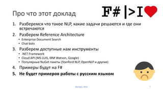 Про что этот доклад
1. Разберемся что такое NLP, какие задачи решаются и где они
встречаются
2. Разберем Reference Architecture
• Enterprise Document Search
• Chat bots
3. Разберем доступные нам инструменты
• .NET Framework
• Cloud API (MS LUIS, IBM Watson, Google)
• Популярные NuGet пакеты (Stanford NLP, OpenNLP и другие)
4. Примеры будут на F#
5. Не будет примеров работы с русским языком
@sergey_tihon 7
 