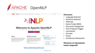 OpenNLP
https://opennlp.apache.org
Описание:
• Language Detector
• Sentence Detector
• Tokenizer
• Name Finder (NER)
• Document Categorizer
• Part-of-Speech Tagger
• Lemmatizer
• Chunker
• Parser
• Coreference Resolution
Мануалы по тренировке
новых моделей!
71@sergey_tihon
 