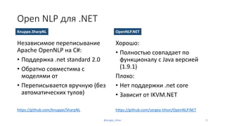 Open NLP для .NET
Независимое переписывание
Apache OpenNLP на C#:
• Поддержка .net standard 2.0
• Обратно совместима с
моделями от
• Переписывается вручную (без
автоматических тулов)
Хорошо:
• Полностью совпадает по
функционалу с Java версией
(1.9.1)
Плохо:
• Нет поддержки .net core
• Зависит от IKVM.NET
Knuppe.SharpNL
https://github.com/knuppe/SharpNL https://github.com/sergey-tihon/OpenNLP.NET
OpenNLP.NET
72@sergey_tihon
 