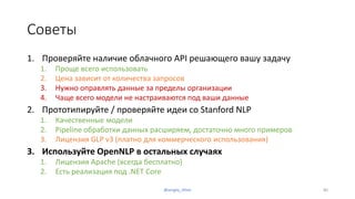 Советы
1. Проверяйте наличие облачного API решающего вашу задачу
1. Проще всего использовать
2. Цена зависит от количества запросов
3. Нужно оправлять данные за пределы организации
4. Чаще всего модели не настраиваются под ваши данные
2. Прототипируйте / проверяйте идеи со Stanford NLP
1. Качественные модели
2. Pipeline обработки данных расширяем, достаточно много примеров
3. Лицензия GLP v3 (платно для коммерческого использования)
3. Используйте OpenNLP в остальных случаях
1. Лицензия Apache (всегда бесплатно)
2. Есть реализация под .NET Core
@sergey_tihon 80
 