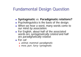 Fundamental Design Question
 Syntagmatic vs. Paradigmatic relations?
 Psycholinguistics is the basis of the design.
 When we hear a word, many words come to
our mind by association.
 For English, about half of the associated
words are syntagmatically related and half
are paradignatically related.
 For cat
 animal, mammal- paradigmatic
 mew, purr, furry- syntagmatic
 