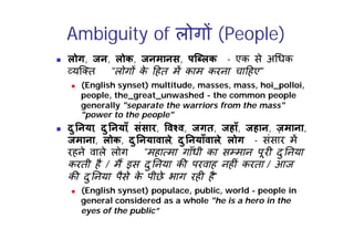 Ambiguity of लोग (People)
 लोग, जन, लोक, जनमानस, पि लक - एक से अ धक
यि त "लोग क
े हत म काम करना चा हए"
 (English synset) multitude, masses, mass, hoi_polloi,
people, the_great_unwashed - the common people
generally "separate the warriors from the mass"
"power to the people"
 दु नया, दु नयाँ, संसार, व व, जगत, जहाँ, जहान, ज़माना,
जमाना, लोक, दु नयावाले, दु नयाँवाले, लोग - संसार म
रहने वाले लोग "महा मा गाँधी का स मान पूर दु नया
करती है / म इस दु नया क परवाह नह ं करता / आज
क दु नया पैसे क
े पीछे भाग रह है"
 (English synset) populace, public, world - people in
general considered as a whole "he is a hero in the
eyes of the public”
 