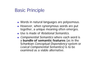 Basic Principle
 Words in natural languages are polysemous.
 However, when synonymous words are put
together, a unique meaning often emerges.
 Use is made of Relational Semantics.
 Componential Semantics where each word is
a bundle of semantic features (as in the
Schankian Conceptual Dependency system or
Lexical Componential Semantics) is to be
examined as a viable alternative.
 