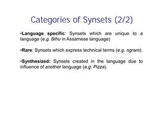 Categories of Synsets (2/2)
•Language specific: Synsets which are unique to a
language (e.g. Bihu in Assamese language)
•Rare: Synsets which express technical terms (e.g. ngram).
•Synthesized: Synsets created in the language due to
influence of another language (e.g. Pizza).
 