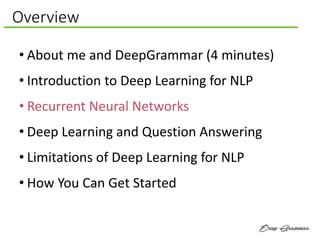 Overview
• About me and DeepGrammar (4 minutes)
• Introduction to Deep Learning for NLP
• Recurrent Neural Networks
• Deep Learning and Question Answering
• Limitations of Deep Learning for NLP
• How You Can Get Started
 