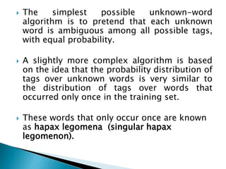  The simplest possible unknown-word
algorithm is to pretend that each unknown
word is ambiguous among all possible tags,
with equal probability.
 A slightly more complex algorithm is based
on the idea that the probability distribution of
tags over unknown words is very similar to
the distribution of tags over words that
occurred only once in the training set.
 These words that only occur once are known
as hapax legomena (singular hapax
legomenon).
 