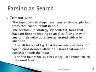 Parsing with CFG
15
2
 Comparisons
◦ The top-down strategy never wastes time exploring
trees that cannot result in an S.
◦ The bottom-up strategy, by contrast, trees that
have no hope to leading to an S, or fitting in with
any of their neighbors, are generated with wild
abandon.
 The left branch of Fig. 10.4 is completely wasted effort.
◦ Spend considerable effort on S trees that are not
consistent with the input.
 The first four of the six trees in Fig. 10.3 cannot match
the word book.
 