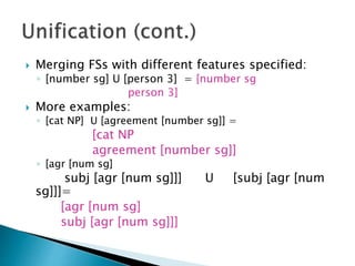  Merging FSs with different features specified:
◦ [number sg] U [person 3] = [number sg
person 3]
 More examples:
◦ [cat NP] U [agreement [number sg]] =
[cat NP
agreement [number sg]]
◦ [agr [num sg]
subj [agr [num sg]]] U [subj [agr [num
sg]]]=
[agr [num sg]
subj [agr [num sg]]]
 