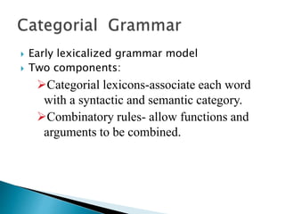  Early lexicalized grammar model
 Two components:
Categorial lexicons-associate each word
with a syntactic and semantic category.
Combinatory rules- allow functions and
arguments to be combined.
 