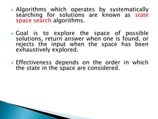  Algorithms which operates by systematically
searching for solutions are known as state
space search algorithms.
 Goal is to explore the space of possible
solutions, return answer when one is found, or
rejects the input when the space has been
exhaustively explored.
 Effectiveness depends on the order in which
the state in the space are considered.
 