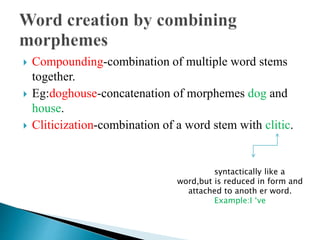  Compounding-combination of multiple word stems
together.
 Eg:doghouse-concatenation of morphemes dog and
house.
 Cliticization-combination of a word stem with clitic.
Acts syntactically like a
word,but is reduced in form and
attached to anoth er word.
Example:I ‘ve
 