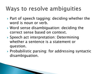 Part of speech tagging: deciding whether the
word is noun or verb.
 Word sense disambiguation: deciding the
correct sense based on context.
 Speech act interpretation: Determining
whether a sentence is a statement or
question.
 Probabilistic parsing: for addressing syntactic
disambiguation.
 
