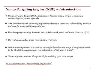 Nmap Scripting Engine (NSE) – Introduction
 Nmap Scripting Engine (NSE) allows users to write simple scripts to automate
networking and pentesting tasks.

 NSE include network discovery, sophisticated version detection, vulnerability detection
and even for vulnerability exploitation.
 Uses Lua programming. Lua also used in Wireshark, snort and some Web App. F/W.
 Current download of nmap comes with 437 scripts.
 Scrips are categratized into various caterogies based on the usage. Every script needs
to be identified by a category. E.g. categories = {"intrusive", "auth"}
 Nmap.org also provides libary details for writting your own scripts.
NSE Docuemntation : http://nmap.org/nsedoc/
PwC

9

 