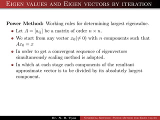 Eigen values and Eigen vectors by iteration
Power Method: Working rules for determining largest eigenvalue.
Let A = [aij] be a matrix of order n × n.
We start from any vector x0(= 0) with n components such that
Ax0 = x
In order to get a convergent sequence of eigenvectors
simultaneously scaling method is adopted.
In which at each stage each components of the resultant
approximate vector is to be divided by its absolutely largest
component.
Dr. N. B. Vyas Numerical Methods Power Method for Eigen values
 
