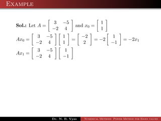 Example
Sol.: Let A =
3 −5
−2 4
and x0 =
1
1
Ax0 =
3 −5
−2 4
1
1
=
−2
2
= −2
1
−1
= −2x1
Ax1 =
3 −5
−2 4
1
−1
Dr. N. B. Vyas Numerical Methods Power Method for Eigen values
 