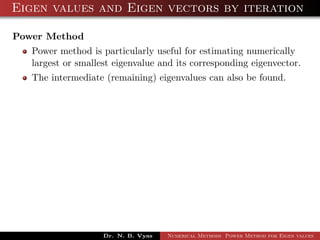 Eigen values and Eigen vectors by iteration
Power Method
Power method is particularly useful for estimating numerically
largest or smallest eigenvalue and its corresponding eigenvector.
The intermediate (remaining) eigenvalues can also be found.
Dr. N. B. Vyas Numerical Methods Power Method for Eigen values
 
