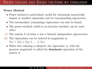 Eigen values and Eigen vectors by iteration
Power Method
Power method is particularly useful for estimating numerically
largest or smallest eigenvalue and its corresponding eigenvector.
The intermediate (remaining) eigenvalues can also be found.
The power method, which is an iterative method, can be used
when
(i) The matrix A of order n has n linearly independent eigenvectors.
(ii) The eigenvalues can be ordered in magnitude as
|λ1| > |λ2| ≥ |λ3| ≥ . . . ≥ |λn|
When this ordering is adopted, the eigenvalue λ1 with the
greatest magnitude is called the dominant eigenvalue of the
matrix A
Dr. N. B. Vyas Numerical Methods Power Method for Eigen values
 