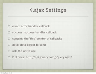 $.ajax Settings


                       error: error handler callback

                       success: success handler callback

                       context: the ‘this’ pointer of callbacks

                       data: data object to send

                       url: the url to use

                       Full docs: http://api.jquery.com/jQuery.ajax/




Monday, March 18, 13
 