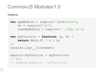 14
module.js
var npmModule = require('npmModule'),
fs = require('fs'),
someMyModule = require('../dep.js');
var myFunction = function (a, b) {
return Math.PI * a + b;
};
console.log(__filename);
exports.myFunction = myFunction;
// Или
// module.exports = myFunction;
CommonJS Modules/1.0
 