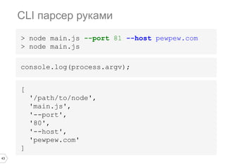 43
console.log(process.argv);
CLI парсер руками
> node main.js --port 81 --host pewpew.com
> node main.js
[
'/path/to/node',
'main.js',
'--port',
'80',
'--host',
'pewpew.com'
]
 