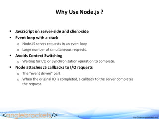 9 http://www.anglebrackets.org
Why Use Node.js ?
 JavaScript on server-side and client-side
 Event loop with a stack
 Node.JS serves requests in an event loop
 Large number of simultaneous requests.
 Avoids Context Switching
 Waiting for I/O or Synchronization operation to complete.
 Node attaches JS callbacks to I/O requests
 The “event driven” part
 When the original IO is completed, a callback to the server completes
the request.
 
