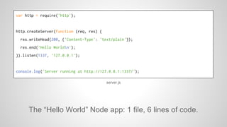 var http = require('http'); 
http.createServer(function (req, res) { 
res.writeHead(200, {'Content-Type': 'text/plain'}); 
res.end('Hello Worldn'); 
}).listen(1337, '127.0.0.1'); 
console.log('Server running at http://127.0.0.1:1337/'); 
server.js 
The “Hello World” Node app: 1 file, 6 lines of code. 
 