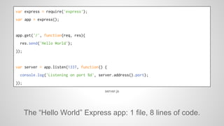 var express = require('express'); 
var app = express(); 
app.get('/', function(req, res){ 
res.send('Hello World'); 
}); 
var server = app.listen(1337, function() { 
console.log('Listening on port %d', server.address().port); 
}); 
server.js 
The “Hello World” Express app: 1 file, 8 lines of code. 
 