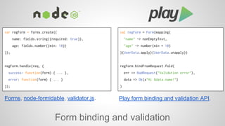 var regForm = forms.create({ 
name: fields.string({required: true}), 
age: fields.number({min: 18}) 
Forms, node-formidable, validator.js. Play form binding and validation API. 
Form binding and validation 
}); 
regForm.handle(req, { 
success: function(form) { ... }, 
error: function(form) { ... } 
}); 
val regForm = Form(mapping( 
"name" -> nonEmptyText, 
"age" -> number(min = 18) 
)(UserData.apply)(UserData.unapply)) 
regForm.bindFromRequest.fold( 
err => BadRequest("Validation error"), 
data => Ok(s"Hi $data.name!") 
) 
 