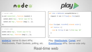 socket.io: server & client APIs; 
WebSockets, Flash Sockets, polling, etc. 
Play WebSockets, Comet, and 
EventSource APIs. Server-side only. 
Real-time web 
// server code 
io.on('connection', function (socket) { 
socket.emit('msg', 'Server says hi!'); 
socket.on('msg', function (msg) { … }); 
}); 
def chat = WebSocket.acceptWithActor { 
request => out => Props(new Chat(out)) 
} 
class Chat(out: ActorRef) extends Actor { 
def receive = { 
case m: String => out ! s"Got msg: $m" 
} 
} 
// client code 
socket.emit('msg', 'Client says hi!'); 
socket.on('msg', function (msg) { … }); 
 