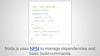 { 
"name": "Hello World App", 
"version": "0.0.3", 
"dependencies": { 
"express": "4.8.0", 
"underscore": "1.6.0" 
}, 
"scripts": { 
"test": "node tests/run.js", 
"lint": "jshint src" 
} 
} 
Node.js uses NPM to manage dependencies and 
basic build commands 
 