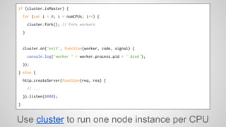 if (cluster.isMaster) { 
for (var i = 0; i < numCPUs; i++) { 
cluster.fork(); // Fork workers 
} 
cluster.on('exit', function(worker, code, signal) { 
console.log('worker ' + worker.process.pid + ' died'); 
}); 
} else { 
http.createServer(function(req, res) { 
// ... 
}).listen(8000); 
} 
Use cluster to run one node instance per CPU 
 