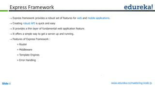 Slide 6 www.edureka.co/mastering-node-js
Express Framework
 Express framework provides a robust set of features for web and mobile applications.
 Creating robust API is quick and easy
 It provides a thin layer of fundamental web application feature.
 It offers a simple way to get a server up and running.
 Features of Express Framework :
» Router
» Middleware
» Template Engines
» Error Handling
 