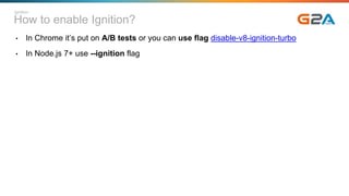 How to enable Ignition?
• In Chrome it’s put on A/B tests or you can use flag disable-v8-ignition-turbo
• In Node.js 7+ use --ignition flag
Ignition
 