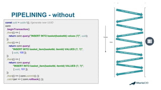 PIPELINING - without
const uuid = uuidv1(); //generate new UUID
conn
.beginTransaction()
.then(() => {
return conn.query("INSERT INTO basket(basketId) values (?)", uuid);
})
.then(() => {
return conn.query(
"INSERT INTO basket_item(basketId, itemId) VALUES (?, ?)",
[ uuid, 100 ]);
})
.then(() => {
return conn.query(
"INSERT INTO basket_item(basketId, itemId) VALUES (?, ?)",
[ uuid, 101 ]);
})
.then(() => { conn.commit(); })
.catch(err => { conn.rollback(); });
 