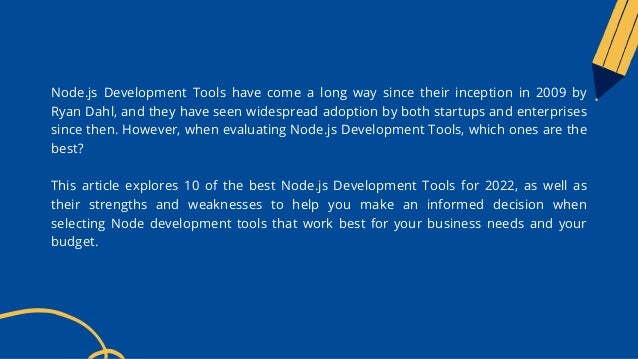 Node.js Development Tools have come a long way since their inception in 2009 by
Ryan Dahl, and they have seen widespread adoption by both startups and enterprises
since then. However, when evaluating Node.js Development Tools, which ones are the
best?
This article explores 10 of the best Node.js Development Tools for 2022, as well as
their strengths and weaknesses to help you make an informed decision when
selecting Node development tools that work best for your business needs and your
budget.
 