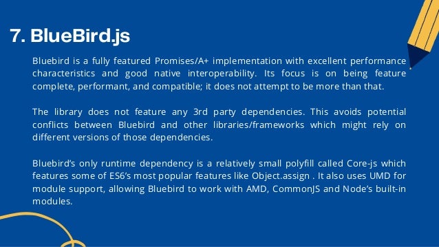 7. BlueBird.js
Bluebird is a fully featured Promises/A+ implementation with excellent performance
characteristics and good native interoperability. Its focus is on being feature
complete, performant, and compatible; it does not attempt to be more than that.
The library does not feature any 3rd party dependencies. This avoids potential
conflicts between Bluebird and other libraries/frameworks which might rely on
different versions of those dependencies.
Bluebird’s only runtime dependency is a relatively small polyfill called Core-js which
features some of ES6’s most popular features like Object.assign . It also uses UMD for
module support, allowing Bluebird to work with AMD, CommonJS and Node’s built-in
modules.
 