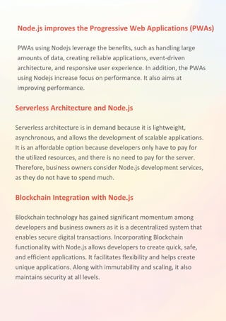 Node.js improves the Progressive Web Applications (PWAs)
Serverless Architecture and Node.js
Blockchain Integration with Node.js
PWAs using Nodejs leverage the benefits, such as handling large
amounts of data, creating reliable applications, event-driven
architecture, and responsive user experience. In addition, the PWAs
using Nodejs increase focus on performance. It also aims at
improving performance.
Serverless architecture is in demand because it is lightweight,
asynchronous, and allows the development of scalable applications.
It is an affordable option because developers only have to pay for
the utilized resources, and there is no need to pay for the server.
Therefore, business owners consider Node.js development services,
as they do not have to spend much.
Blockchain technology has gained significant momentum among
developers and business owners as it is a decentralized system that
enables secure digital transactions. Incorporating Blockchain
functionality with Node.js allows developers to create quick, safe,
and efficient applications. It facilitates flexibility and helps create
unique applications. Along with immutability and scaling, it also
maintains security at all levels.
 
